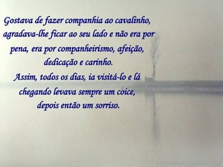 Gostava de fazer companhia ao cavalinho,   agradava-lhe ficar ao seu lado e não era por pena,   era por companheirismo, afeição,   dedicação e carinho. Assim, todos os dias, ia visitá-lo e lá   chegando levava sempre um coice,   depois então um sorriso. 