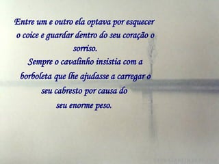 Entre um e outro ela optava por esquecer   o coice e guardar dentro do seu coração o sorriso. Sempre o cavalinho insistia com a borboleta   que lhe ajudasse a carregar o seu cabresto   por causa do  seu enorme peso.   