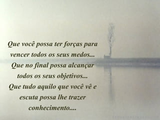 Que você possa ter forças para
vencer todos os seus medos...
Que no final possa alcançar
todos os seus objetivos...
Que tudo aquilo que você vê e
escuta possa lhe trazer
conhecimento....
 