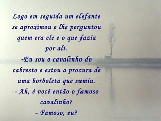 Logo em seguida um elefante
se aproximou e lhe perguntou
quem era ele e o que fazia
por ali.
-Eu sou o cavalinho do
cabresto e estou a procura de
uma borboleta que sumiu.
- Ah, é você então o famoso
cavalinho?
- Famoso, eu?
 