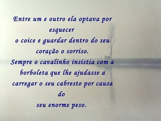 Entre um e outro ela optava por
esquecer
o coice e guardar dentro do seu
coração o sorriso.
Sempre o cavalinho insistia com a
borboleta que lhe ajudasse a
carregar o seu cabresto por causa
do
seu enorme peso.
 