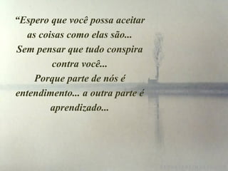 “Espero que você possa aceitar
as coisas como elas são...
Sem pensar que tudo conspira
contra você...
Porque parte de nós é
entendimento... a outra parte é
aprendizado...
 