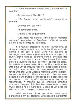 - “Que criancinha interessante”, comentava a
inspetora.
       - De quem ela é filha, Nely?
        - “De Dapaz, nossa funcionária”, respondia a
diretora.
       - Quantos anos ela tem?
       - Já completou doze.
       - Mas ele é tão pequerrucha.
        - “Ora, Hilda, nos menores vidros estão os melhores
perfumes”, respondia com filosofismo a sábia dona Nely
por trás de suas lentes de telescópio.
        E a reunião prosseguia. O calor aumentava, os
alunos começavam a ficar impacientes. Dona Maria do
Carmo a dar psius e psius. Dona Nely ajeitava os
bendegós dos cabelos e passava rabos de olho para os
alunos. Dona Hilda se abanava com o envelope das
provas. Lá nos fundos Amaro Cavalcante fazia uma
careta e puxava de leve os longos cachos de Leleu.
Dona Nely viu e o encarou. Num das filas laterais, Airton
Brito dava um cochilo. De repente, lá nos fundos da sala,
um meio corre-core. Uma aluna que viera do sítio estava
tendo uma oria. Dona Dapaz e Maria do Carmo levaram-
na para a diretoria. Fizeram com ela cheirasse uma
cédula de um cruzeiro e um pouco de álcool, além de
um capucho de algodão queimado e ela foi se
reanimando. A menina que se chamava Ernestina
morava no engenho Sete Ranchos. Havia saído de casa
muito cedo e não tomara café. Depois de um copo de
leite morno ela voltou para a solenidade.
      Aline retornou ainda por duas vezes para
banquinho a fim de declamar uma poesia e apresentar
 
