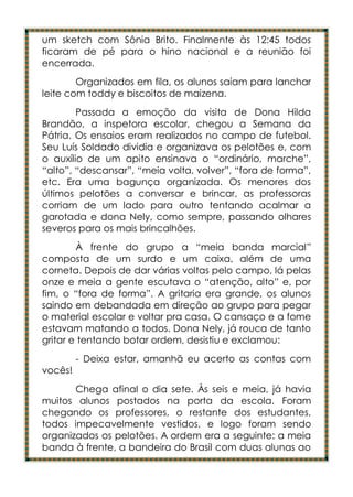 um sketch com Sônia Brito. Finalmente às 12:45 todos
ficaram de pé para o hino nacional e a reunião foi
encerrada.
        Organizados em fila, os alunos saíam para lanchar
leite com toddy e biscoitos de maizena.
        Passada a emoção da visita de Dona Hilda
Brandão, a inspetora escolar, chegou a Semana da
Pátria. Os ensaios eram realizados no campo de futebol.
Seu Luís Soldado dividia e organizava os pelotões e, com
o auxílio de um apito ensinava o “ordinário, marche”,
“alto”, “descansar”, “meia volta, volver”, “fora de forma”,
etc. Era uma bagunça organizada. Os menores dos
últimos pelotões a conversar e brincar, as professoras
corriam de um lado para outro tentando acalmar a
garotada e dona Nely, como sempre, passando olhares
severos para os mais brincalhões.
        À frente do grupo a “meia banda marcial”
composta de um surdo e um caixa, além de uma
corneta. Depois de dar várias voltas pelo campo, lá pelas
onze e meia a gente escutava o “atenção, alto” e, por
fim, o “fora de forma”. A gritaria era grande, os alunos
saindo em debandada em direção ao grupo para pegar
o material escolar e voltar pra casa. O cansaço e a fome
estavam matando a todos. Dona Nely, já rouca de tanto
gritar e tentando botar ordem, desistiu e exclamou:
         - Deixa estar, amanhã eu acerto as contas com
vocês!
       Chega afinal o dia sete. Às seis e meia, já havia
muitos alunos postados na porta da escola. Foram
chegando os professores, o restante dos estudantes,
todos impecavelmente vestidos, e logo foram sendo
organizados os pelotões. A ordem era a seguinte: a meia
banda à frente, a bandeira do Brasil com duas alunas ao
 