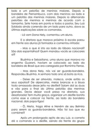 lado e um pelotão de meninos maiores. Depois a
bandeira de Pernambuco, com dois meninos ao lado e
um pelotão das meninas maiores. Depois ia alternando
pelotões de meninos e meninas de acordo com o
tamanho. Sete horas em ponto e todos a postos. Seu Luiz
Soldado ainda correndo de um lado para outro, dava as
últimas explicações sobre os comandos.
      - Lá vem Dona Nely, comentou um aluno.
       E a diretora que morava próximo à escola parou
em frente aos alunos já formados e comentou irritada:
      - Mas o que é isto ao lado do lábaro nacional?
São dois espantalhos? Quem mandou vocês se colocares
aí?
      Biuzinha e Sebastiana, uma aluna que morava no
engenho Guarani, haviam se colocado ao lado da
bandeira do Brasil que era carregada por Rominho Ferraz.
      - Mas dona Nely, nós vai ser guarda-bandeira.
Respondeu Biuzinha. A senhora todo ano só bota as rica.
       - Deixe de ser atrevida, moleca, onde estão os
seus sapatos? De alpercatas, meias brancas e a blusa
toda amassada desse jeito no desfile? Saiam daí as duas
e vão para o final do último pelotão das meninas
grandes. Devia deixar você presa na diretoria, sua
desaforada! Tem muita graça, organizar um desfile bonito
como esse e colocar na frente, ao lado da bandeira
nacional, dois papa-figos!
      - Ô, Nieta, traga Aline e Neném de seu Belmiro
para serem as guarda-bandeiras. Não foi isso que eu
combinei?
      Após um prolongado apito de seu Luiz, a corneta
dá o comando e o desfile, saindo da frente do grupo
 