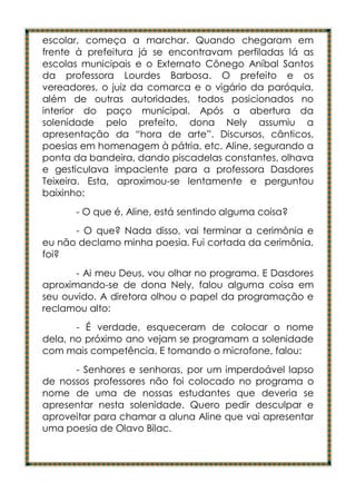 escolar, começa a marchar. Quando chegaram em
frente à prefeitura já se encontravam perfiladas lá as
escolas municipais e o Externato Cônego Aníbal Santos
da professora Lourdes Barbosa. O prefeito e os
vereadores, o juiz da comarca e o vigário da paróquia,
além de outras autoridades, todos posicionados no
interior do paço municipal. Após a abertura da
solenidade pelo prefeito, dona Nely assumiu a
apresentação da “hora de arte”. Discursos, cânticos,
poesias em homenagem à pátria, etc. Aline, segurando a
ponta da bandeira, dando piscadelas constantes, olhava
e gesticulava impaciente para a professora Dasdores
Teixeira. Esta, aproximou-se lentamente e perguntou
baixinho:
      - O que é, Aline, está sentindo alguma coisa?
      - O que? Nada disso, vai terminar a cerimônia e
eu não declamo minha poesia. Fui cortada da cerimônia,
foi?
       - Ai meu Deus, vou olhar no programa. E Dasdores
aproximando-se de dona Nely, falou alguma coisa em
seu ouvido. A diretora olhou o papel da programação e
reclamou alto:
       - É verdade, esqueceram de colocar o nome
dela, no próximo ano vejam se programam a solenidade
com mais competência. E tomando o microfone, falou:
      - Senhores e senhoras, por um imperdoável lapso
de nossos professores não foi colocado no programa o
nome de uma de nossas estudantes que deveria se
apresentar nesta solenidade. Quero pedir desculpar e
aproveitar para chamar a aluna Aline que vai apresentar
uma poesia de Olavo Bilac.
 