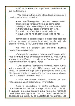 - E lá se foi Aline para a porta da prefeitura fazer
sua performance.
      - Vou recitar A Pátria, de Olavo Bilac, exclamou a
menina em voz alta. E iniciou:
       Ama, com fé e orgulho, a terra em que nasceste!
       Criança! não verás nenhum país como este!
       Olha que céu! que mar! que rios! que floresta!
       A Natureza, aqui, perpetuamente em festa,
       É um seio de mãe a transbordar carinhos.
       Vê que vida há no chão! vê que vida há nos . . .

       Terminada a apresentação, desceu das escadas
sob os aplausos dos presente e, rindo e piscando de
alegria, retomou o seu lugar ao lado da bandeira.
     No final do pelotão         das   meninas,   Biuzinha
comentava enraivecida:
       - Tem gente que nasce com uma estrela na testa,
mas essa daí parece que nasceu com o céu todo. Nunca
vi uma pessoa tão c . . . . . de sorte. Ela tem que tá em
tudo nessa escola, na igreja. Vote!
       - Ora, Biuzinha, comentou Nevinha, você nunca
vai ser parecida com ela. Não estuda, não aprende
nada, só pensa em fugir com o palhaço do circo e, no
dia que nem hoje, se apresenta num desmantelo desses.
Que é que você pensa da vida’’?
     - Não me abuse, Nevinha, dou-lhe já uma
mãozada pra você deixar de ser intrometida.
       Finda a solenidade, o desfile continuou pelas
praças e ruas da cidade. O tempo estava meio nublado
e quando a escola passava pela frente do mercado
desabou aquele aguaceiro. Foi um corre-corre. Alunos se
abrigando na igreja, ou se encostando nas paredes do
 
