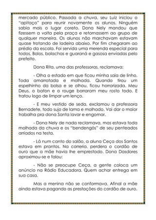 mercado público. Passada a chuva, seu Luiz iniciou o
“apitaço” para reunir novamente os alunos. Ninguém
sabia mais o lugar coreto. Dona Nely mandou que
fizessem a volta pela praça e retornassem ao grupo de
qualquer maneira. Os alunos não marchavam estavam
quase trotando de ladeira abaixo. Por fim chegaram ao
prédio da escola. Foi servida uma merenda especial para
todos. Bolos, bolachas e guaraná e gasosa enviadas pelo
prefeito.
       Dona Rita, uma das professoras, reclamava:
        - Olha o estado em que ficou minha saia de linho.
Toda amarrotada e molhada. Quando tirou um
espelhinho da bolsa e se olhou, ficou horrorizada. Meu
Deus, o baton e o rouge borraram meu rosto todo. E
tratou logo de limpar um lenço.
       - E meu vestido de seda, exclamou a professora
Bernadete, todo sujo de lama e molhado. Vai dar o maior
trabalha pra dona Santa lavar e engomar.
       - Dona Nely de nada reclamava, mas estava toda
molhada da chuva e os “bendengós” de seu penteados
arriados na testa.
       - Lá num canto do salão, a aluna Ceça dos Santos
estava em prantos. Na correria, perdera o cordão de
ouro que a mãe havia lhe emprestado. Dona Dasdores
aproximou-se e falou:
       - Não se preocupe Ceça, a gente coloca um
anúncio na Rádio Educadora. Quem achar entrega em
sua casa.
       Mas a menina não se conformava. Afinal a mãe
ainda estava pagando as prestações do cordão de ouro.
 
