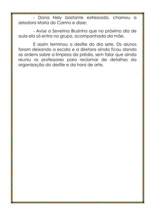 - Dona Nely bastante estressada, chamou a
zeladora Maria do Carmo e disse:
       - Avise a Severina Biuzinha que no próximo dia de
aula ela só entra no grupo, acompanhada da mãe.
       E assim terminou o desfile do dia sete. Os alunos
foram deixando a escola e a diretora ainda ficou dando
as ordens sobre a limpeza do prédio, sem falar que ainda
reuniu os professores para reclamar de detalhes da
organização do desfile e da hora de arte.
 