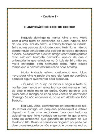 - Capítulo 8 -


         O ANIVERSÁRIO DO FILHO DO COLETOR


       Naquele domingo as manas Aline e Ana Maria
iriam a uma festa de aniversário de Carlos Alberto, filho
de seu Lídio Leal do Barros, o coletor federal na cidade.
Entre outras pessoas da cidade, dona Noêmia, a mãe do
garoto havia convidado seus colegas de classe do grupo
escolar. As duas irmãs e outras amigas convidadas para a
festa estavam bastante animadas, apesar de que o
aniversariante que estudava no D. Luís de Brito não era
muito entrosado com nenhuma delas. Fazia pouco
tempo que o coletor fora transferido para Amaraji.
      Maria Andrade estava costurando uma blusa
nova para Aline e pediu pra que ela fosse ao comércio
comprar alguns aviamentos para a costura.
        - Ô Aline, vá à loja de Geva e peça a Ivete ou
Ivanise que mande um retroz branco, dois metros e meio
de bico e meio metro de galão. Quero aprontar esta
blusa com a manga de coco para você ir ao aniversário
domingo. Se não encontrar lá, passe em Alcides ou João
Barbosa.
        E lá subiu Aline, caminhando lentamente pela rua.
Ela levava consigo um pequeno porta-níquel e estava
disposta a fazer uma verdadeira farra com todas as
guloseimas que tinha vontade de comer. Ia gastar uma
parte do dinheirinho que ganhara de presente de sua
Madrinha Lita. Dessa vez não ia ter ninguém por perto pra
dizer o que engorda ou não engorda e o que faz mal ou
 