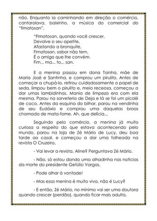não. Enquanto ia caminhando em direção o comércio,
cantarolava, baixinho, a música do comercial do
“fimatosan”.
      “Fimatosan, quando você crescer,
      Devolve o seu apetite,
      Afastando a bronquite,
      Fimatosan, sabor não tem,
      É o amigo que lhe convém.
      Fim... ma... to... san.

        E a menina passou em dona Toinha, mãe de
Maria José e Santinha, e comprou um pirulito. Antes de
começar a chupá-lo, retirou cuidadosamente o papel de
seda, limpou bem o pirulito e, meio receosa, começou a
dar umas lambidinhas. Mania de limpeza era com ela
mesma. Parou na sorveteria de Deja e lá se foi um picolé
de coco. Antes da esquina do bilhar, parou na vendinha
de seu Eudóxio e comprou uma daquelas broas
chamada de mata-fome. Ah, que delícia...
        Seguindo pelo comércio, a menina já muito
curiosa a respeito do que estava acontecendo pelo
mundo, parou na loja de Zé Mário de Lucy, deu boa
tarde ao casal, e começou a dar uma folheada na
revista O Cruzeiro.
      - Vai levar a revista, Aline? Perguntava Zé Mário.
      - Não, só estou dando uma olhadinha nas noticias
da morte do presidente Getúlio Vargas.
      - Pode olhar à vontade!
      - Mas essa menina é muito viva, não é Lucy?
     - E então, Zé Mário, no mínimo vai ser uma doutora
quando crescer (perdão), quando ficar mais adulta.
 