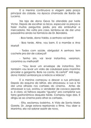 E a menina continuava a viagem pela praça
principal da cidade, na época chamada de Barão de
Lucena.
        Na loja de dona Geva foi atendida por Ivete
Victor. Depois de escolher os bicos, especular os preços e
fazer muitas perguntas pediu pra ela embrulhar a
mercadoria. Na volta pra casa, lembrou-se de dar uma
passadinha ainda na farmácia de Dr. Bandeira.
         - Boa tarde, dona Valda, a senhora vai bem?
         - Boa tarde, Aline, vou bem. E a mamãe e Ana
Maria?
      - Todos com saúde, obrigada! A senhora tem
cachete pra dor de cabeça?
      - Tenho sim, vai       levar   instantina,   veramon,
coramina ou melhoral?
       - “Vou levar um envelope de instantina. Sim
também vou levar um vidro de colubiasol para maninha
pincelar a garganta. Bote na conta, tá certo?” Até logo,
dona Valda! Lembranças a Márcio e Márcia”.
         E a menina começou a descer a rua principal.
Depois da esquina do bilhar, ela atravessou a rua e foi
dar uma olhada nos cartazes do cinema. Antes de
atravessar a rua, avistou o vendedor de cavaco japonês
e, é claro, só faltava aquela “iguaria” pra completar sua
farra gastronômica daquela tarde. Comprou logo dois. E
dirigiu-se ao cinema para olhar os cartazes.
      - Eita, exclamou baixinho, A Vida de Santa Maria
Gorete. Dr. Jorge estava reprisando o filme. Vou dizer a
Maninha, ela vai adorar assistir de novo.
 