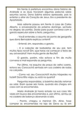 Em frente à prefeitura encontrou dona Sabina de
Andrade e as duas trocaram algumas palavras sobre
assuntos sacros. Dona Sabina estava apressada, pois ia
enfeitar o altar do Coração de Jesus. Era a presidente do
Apostolado.
       Mais adiante passou em frente à casa de Carlos
Alberto, o aniversariante do próximo domingo, sentado
no degrau do portão. Doida para puxar conversa com o
garoto especular sobre a festa, perguntou:
      - Você entendeu o assunto do ponto de geografia
que dona Bernadete explicou ontem?
       - Entendi, sim, respondeu o garoto.
       - E a coleção de borboletas de seu pai, tem
muitos tipos novo? Sim, que horas vai começar a festa de
seu aniversário? Vem muita gente de Recife?
      O garoto, porém, não estava a fim de muita
conversa e mal respondia as perguntas.
       Por último, na esquina da praça do velho coreto,
estava seu Corocochô sentado em sua cadeira de rodas
na calçada.
       - Como vai, seu Corocochô? Muitos hóspedes no
hotel? Dona Rita viajou ou está no quarto?
       Perguntas respondidas, a baixinha decidiu retornar
ao solar. Eram quase seis horas, quando ela chegou em
casa com as encomendas.
       Maria Andrade já havia estado na sua casa três
vezes em busca das encomendas e, por último, sentou-se
na cadeira de balanço abanando a saia.
     - Pronto, chegou a menina! Oh, Aline, fosse
comprar as encomendas na loja de Geva ou lá em
 