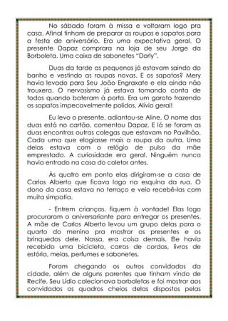 No sábado foram à missa e voltaram logo pra
casa. Afinal tinham de preparar as roupas e sapatos para
a festa de aniversário. Era uma expectativa geral. O
presente Dapaz comprara na loja de seu Jorge da
Borboleta. Uma caixa de sabonetes “Dorly”.
       Duas da tarde as pequenas já estavam saindo do
banho e vestindo as roupas novas. E os sapatos? Mery
havia levado para Seu João Engraxate e ela ainda não
trouxera. O nervosismo já estava tomando conta de
todos quando bateram à porta. Era um garoto trazendo
os sapatos impecavelmente polidos. Alívio geral!
       Eu levo o presente, adiantou-se Aline. O nome das
duas está no cartão, comentou Dapaz. E lá se foram as
duas encontras outras colegas que estavam no Pavilhão.
Cada uma que elogiasse mais a roupa da outra. Uma
delas estava com o relógio de pulso da mãe
emprestado. A curiosidade era geral. Ninguém nunca
havia entrado na casa do coletor antes.
        Às quatro em ponto elas dirigiram-se a casa de
Carlos Alberto que ficava logo na esquina da rua. O
dono da casa estava no terraço e veio recebê-las com
muita simpatia.
        - Entrem crianças, fiquem à vontade! Elas logo
procuraram o aniversariante para entregar os presentes.
A mãe de Carlos Alberto levou um grupo delas para o
quarto do menino pra mostrar os presentes e os
brinquedos dele. Nossa, era coisa demais. Ele havia
recebido uma bicicleta, carros de cordas, livros de
estória, meias, perfumes e sabonetes.
        Foram chegando os outros convidados da
cidade, além de alguns parentes que tinham vindo de
Recife. Seu Lídio colecionava borboletas e foi mostrar aos
convidados os quadros cheios delas dispostos pelas
 