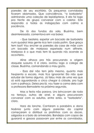 paredes de seu escritório. Os pequenos convidados
ficaram abismados. Que coincidência, “a borboleta”
admirando uma coleção de lepidópteros. E ela foi logo
pra frente do grupo conversar com o coletor. Este
respondia a todas as indagações com calma e
paciência.
       De lá dos fundos da sala, Biuzinha,        bem
desinteressada, comentava em voz baixa:
       - Que besteira, espetar um bocado de borboleta
num quadro! Mas gente rica tem cada patim. Que graça
tem isso? Vou encher as paredes da casa de mãe com
um bocado de mariposa espetada num alfinete.
Mariposa é o que mais tem lá quando nós acende os
acoviteiro.
        Aline olhava pra trás procurando a origem
daquele sussurro. E é claro, avistou logo a colega de
classe, Biuzinha, comandando o mau gosto.
       - Essa daí não tem jeito mesmo, quanto mais
freqüenta a escola, mais fica ignorante! Ela não quer
estudar de forma alguma. Já falou mais de uma vez que
só está aguardando o circo chegar à cidade, pra fugir
com o palhaço. Deixa pra lá, vou fazer a cama dela com
a professora Bernadete na próxima segunda.
       Mas a festa não parava. Uns brincavam de roda
no terraço, outros de anel, e alguns procuravam
conversar com os adultos, entre estes, a “borboleta”,
claro.
      Hora do lanche. Cantaram o parabéns e dona
Noêmia junto com alguns parentes da capital
começaram a distribuir os pratinhos com os doces,
salgados e o bolo do aniversário. Bandejas com copos de
guaraná e gasosa passavam por entre os convidados.
 