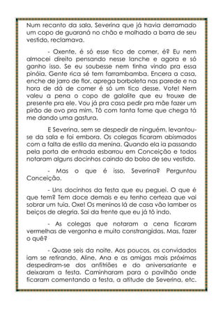 Num recanto da sala, Severina que já havia derramado
um copo de guaraná no chão e molhado a barra de seu
vestido, reclamava.
        - Oxente, é só esse tico de comer, é? Eu nem
almocei direito pensando nesse lanche e agora e só
ganho isso. Se eu soubesse nem tinha vindo pra essa
pinóia. Gente rica sé tem farrambamba. Encera a casa,
enche de jarro de flor, aprega borboleta nas parede e na
hora de dá de comer é só um tico desse. Vote! Nem
valeu a pena o copo de galalite que eu trouxe de
presente pra ele. Vou já pra casa pedir pra mãe fazer um
pirão de ovo pra mim. Tô com tanta fome que chega tá
me dando uma gastura.
       E Severina, sem se despedir de ninguém, levantou-
se da sala e foi embora. Os colegas ficaram abismados
com a falta de estilo da menina. Quando ela ia passando
pela porta de entrada esbarrou em Conceição e todos
notaram alguns docinhos caindo do bolso de seu vestido.
      - Mas    o   que   é   isso,   Severina?   Perguntou
Conceição.
       - Uns docinhos da festa que eu peguei. O que é
que tem? Tem doce demais e eu tenho certeza que vai
sobrar um tuia. Oxe! Os meninos lá de casa vão lamber os
beiços de alegria. Sai da frente que eu já tô indo.
       - As colegas que notaram a cena ficaram
vermelhas de vergonha e muito constrangidas. Mas, fazer
o quê?
       - Quase seis da noite. Aos poucos, os convidados
iam se retirando. Aline, Ana e as amigas mais próximas
despediram-se dos anfitriões e do aniversariante e
deixaram a festa. Caminharam para o pavilhão onde
ficaram comentando a festa, a atitude de Severina, etc.
 