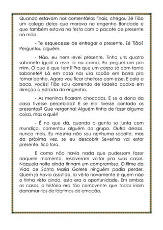Quando estavam nos comentários finais, chegou Zé Tião
um colega delas que morava no engenho Bondade e
que também estava na festa com o pacote de presente
na mão.
      - Te esquecesse de entregar o presente, Zé Tião?
Perguntou alguém.
       - Não, eu nem levei presente. Tinha uns quatro
sabonete igual a esse lá na cama. Eu peguei um pra
mim. O que é que tem? Pra que um corpo só com tanto
sabonete? Lá em casa nos usa sabão em barra pra
tomar banho. Agora vou ficar cheiroso com esse. E cala a
boca, vocês! Tião saiu correndo de ladeira abaixo em
direção à estrada do engenho.
       - As meninas ficaram chocadas. E se a dona da
casa tivesse percebido? E se ela tivesse contado os
presentes? Que vergonha! Alguém tinha de fazer alguma
coisa, mas o quê?
       - É no que dá, quando a gente se junta com
mundiça, comentou alguém do grupo. Outra dessas,
nunca mais. Eu mesma não sou nenhuma soçaite, mas
da próxima vez, se eu descobrir Severina vai estar
presente, fico fora.
       E como não havia nada que pudessem fazer
naquele momento, resolveram voltar pra suas casas.
Naquela noite ainda tinham um compromisso. O filme da
Vida de Santa Maria Gorete ninguém podia perder.
Quem já havia assistido, ia vê-lo novamente e quem não
o tinha visto ainda, esta era a oportunidade. Em ambos
os casos, a história era tão comovente que todas iriam
derramar rios de lágrimas de emoção.
 