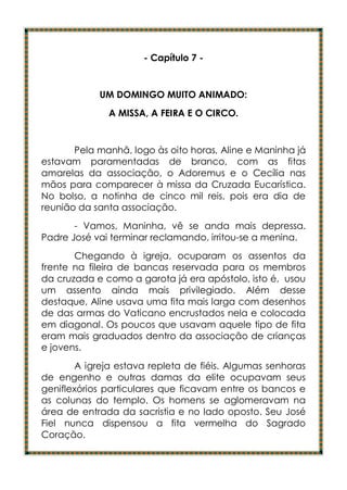 - Capítulo 7 -


            UM DOMINGO MUITO ANIMADO:
              A MISSA, A FEIRA E O CIRCO.


       Pela manhã, logo às oito horas, Aline e Maninha já
estavam paramentadas de branco, com as fitas
amarelas da associação, o Adoremus e o Cecília nas
mãos para comparecer à missa da Cruzada Eucarística.
No bolso, a notinha de cinco mil reis, pois era dia de
reunião da santa associação.
       - Vamos, Maninha, vê se anda mais depressa.
Padre José vai terminar reclamando, irritou-se a menina.
       Chegando à igreja, ocuparam os assentos da
frente na fileira de bancas reservada para os membros
da cruzada e como a garota já era apóstolo, isto é, usou
um assento ainda mais privilegiado. Além desse
destaque, Aline usava uma fita mais larga com desenhos
de das armas do Vaticano encrustados nela e colocada
em diagonal. Os poucos que usavam aquele tipo de fita
eram mais graduados dentro da associação de crianças
e jovens.
       A igreja estava repleta de fiéis. Algumas senhoras
de engenho e outras damas da elite ocupavam seus
geniflexórios particulares que ficavam entre os bancos e
as colunas do templo. Os homens se aglomeravam na
área de entrada da sacristia e no lado oposto. Seu José
Fiel nunca dispensou a fita vermelha do Sagrado
Coração.
 