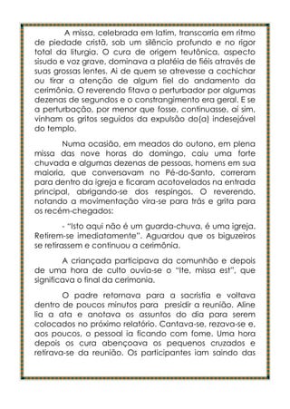 A missa, celebrada em latim, transcorria em ritmo
de piedade cristã, sob um silêncio profundo e no rigor
total da liturgia. O cura de origem teutônica, aspecto
sisudo e voz grave, dominava a platéia de fiéis através de
suas grossas lentes. Ai de quem se atrevesse a cochichar
ou tirar a atenção de algum fiel do andamento da
cerimônia. O reverendo fitava o perturbador por algumas
dezenas de segundos e o constrangimento era geral. E se
a perturbação, por menor que fosse, continuasse, aí sim,
vinham os gritos seguidos da expulsão do(a) indesejável
do templo.
       Numa ocasião, em meados do outono, em plena
missa das nove horas do domingo, caiu uma forte
chuvada e algumas dezenas de pessoas, homens em sua
maioria, que conversavam no Pé-do-Santo, correram
para dentro da igreja e ficaram acotovelados na entrada
principal, abrigando-se dos respingos. O reverendo,
notando a movimentação vira-se para trás e grita para
os recém-chegados:
         - “Isto aqui não é um guarda-chuva, é uma igreja.
Retirem-se imediatamente”. Aguardou que os biguzeiros
se retirassem e continuou a cerimônia.
        A criançada participava da comunhão e depois
de uma hora de culto ouvia-se o “Ite, missa est”, que
significava o final da cerimonia.
        O padre retornava para a sacristia e voltava
dentro de poucos minutos para presidir a reunião. Aline
lia a ata e anotava os assuntos do dia para serem
colocados no próximo relatório. Cantava-se, rezava-se e,
aos poucos, o pessoal ia ficando com fome. Uma hora
depois os cura abençoava os pequenos cruzados e
retirava-se da reunião. Os participantes iam saindo das
 