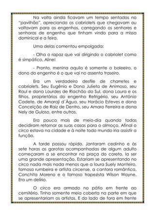 Na volta ainda ficavam um tempo sentadas no
“pavilhão”, apreciando os cabriolets que chegavam ou
voltavam para os engenhos, carregando os senhores e
senhoras de engenho que tinham vindo para a missa
dominical e a feira.
       Uma delas comentou empolgada:
       - Olha o rapaz que vai dirigindo o cabriolet como
é simpático, Aline!
      - Pronto, menina aquilo é somente o boleeiro, o
dono do engenho é o que vai no assento traseiro.
        Era um verdadeiro desfile de charretes e
cabriolets. Seu Eugênio e Dona Julieta de Animoso, seu
Raul e dona Lourdes de Riachão do Sul, dona Laura e os
filhos, proprietários do engenho Refrigério, seu Antônio
Cadete, de Amaraji d´Água, seu Horácio Esteves e dona
Conceição de Raiz de Dentro, seu Amaro Ferreira e dona
Nely de Guloso, entre outros.
       Era pouco mais de meio-dia quando todas
decidiram retornar as suas casas para o almoço. Afinal o
circo estava na cidade e à noite todo mundo iria assistir a
função.
       A tarde passou rápido. Jantaram cedinho e às
sete horas as garotas acompanhadas de algum adulto
começaram a se encontrar na praça do coreto. Ia ser
uma grande apresentação. Estariam se apresentando no
circo nada mais nada menos que a loura Suely Monteiro,
famosa rumbeira e artista circense, a cantora romântica,
Conchita Moreno e o famoso trapezista Wilson Wayne.
Era um delírio.
       O circo era armado no pátio em frente ao
cemitério. Tinha somente meia coberta na parte em que
se apresentariam os artistas. E do lado de fora em frente
 