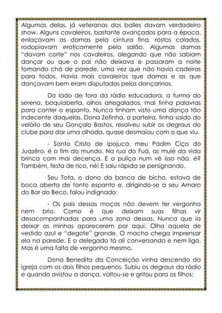 Algumas delas, já veteranas dos bailes davam verdadeiro
show. Alguns cavaleiros, bastante avançados para a época,
enlaçavam as damas pela cintura fina, rostos colados,
rodopiavam eroticamente pelo salão. Algumas damas
“davam corte” nos cavaleiros, alegando que não sabiam
dançar ou que o pai não deixava e passaram a noite
tomando chá de parede, uma vez que não havia cadeiras
para todos. Havia mais cavaleiros que damas e as que
dançavam bem eram disputadas pelos dançarinos.
         Do lado de fora da rádio educadora, a turma do
sereno, boquiaberta, olhos arregalados, mal tinha palavras
para conter o espanto. Nunca tinham visto uma dança tão
indecente daquelas. Dona Zefinha, a parteira, tinha saído do
velório de seu Gonçalo Bastos, resolveu subir os degraus do
clube para dar uma olhada, quase desmaiou com o que viu.
         - Santo Cristo de Ipojuca, meu Padim Ciço do
Juazêro, é o fim do mundo. Na rua do Fuá, as mulé da vida
brinca com mai decença. E a puliça num vê isso não, é?
Também, festa de rico, né! E saiu rápida se persignando.
        Seu Tota, o dono da banca de bicho, estava de
boca aberta de tanto espanto e, dirigindo-se a seu Amaro
do Bar do Beco, falou indignado:
         - Os pais dessas moças não devem ter vergonha
nem brio. Como é que deixam suas filhas vir
desacompanhadas para uma zona dessas. Nunca que ia
deixar as minhas aparecerem por aqui. Olha aquela de
vestido azul e “degote” grande. O macho chega imprensar
ela na parede. E o delegado tá ali conversando e nem liga.
Mas é uma falta de vergonha mesmo.
         Dona Benedita da Conceição vinha descendo da
igreja com os dois filhos pequenos. Subiu os degraus da rádio
e quando avistou a dança, voltou-se e gritou para os filhos:
 