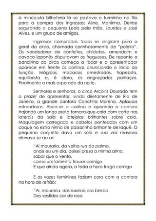 à minúscula bilheteria lá se postava a turminha na fila
para a compra dos ingressos: Aline, Maninha, Denise
segurando a pequena Leda pela mão, Lourdes e José
Alves, e um grupo de amigos.
        Ingressos comprados todos se dirigiram para a
geral do circo, chamada carinhosamente de “poleiro”.
Os vendedores de confeitos, chicletes, amendoim e
cavaco japonês disputavam os fregueses. De repente a
bandinha do circo começa a tocar e o apresentador
aparece em frente às cortinas anunciando o início da
função. Mágicos, macacos amestrados, trapezista,
equilibrista e, é claro, os engraçados palhaços.
Finalmente o mais esperado da noite.
        Senhores e senhoras, o circo Arcoiris Dourado tem
a prazer de apresentar, vinda diretamente de Rio de
Janeiro, a grande cantora Conchita Moreno. Aplausos
estrondosos. Abria-se a cortina e aparecia a cantora
trajando um longo preto tomara-que-caia com corte nas
laterais da saia e latejolas brilhantes sobre colo.
Maquiagem carregada e cabelos penteados com um
coque no estilo ninho de passarinho brilhante de laquê. O
pequeno conjunto dava um solo e sua voz maviosa
elevava-se ao ar:
       “Ai mouraria, da velha rua da palma,
       onde eu um dia, deixei presa a minha alma,
       sabor que o vento,
       como um lamento trouxe comigo
       E que ainda agora, a toda a hora trago comigo

       E as vozes femininas faziam coro com a cantora
na hora do refrão:
       “Ai, mouraria, dos roxinois dos beirais
       Dos vestidos cor de rosa
 