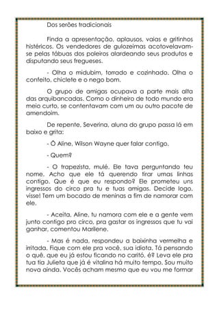 Dos serões tradicionais

        Finda a apresentação, aplausos, vaias e gritinhos
histéricos. Os vendedores de gulozeimas acotovelavam-
se pelas tábuas dos poleiros alardeando seus produtos e
disputando seus fregueses.
       - Olha o midubim, torrado e cozinhado. Olha o
confeito, chiclete e o nego bom.
       O grupo de amigas ocupava a parte mais alta
das arquibancadas. Como o dinheiro de todo mundo era
meio curto, se contentavam com um ou outro pacote de
amendoim.
       De repente, Severina, aluna do grupo passa lá em
baixo e grita:
       - Ô Aline, Wilson Wayne quer falar contigo.
       - Quem?
         - O trapezista, mulé. Ele tava perguntando teu
nome. Acho que ele tá querendo tirar umas linhas
contigo. Que é que eu respondo? Ele prometeu uns
ingressos do circo pra tu e tuas amigas. Decide logo,
visse! Tem um bocado de meninas a fim de namorar com
ele.
       - Aceita, Aline, tu namora com ele e a gente vem
junto contigo pro circo, pra gastar os ingressos que tu vai
ganhar, comentou Marilene.
        - Mas é nada, respondeu a baixinha vermelha e
irritada. Fique com ele pra você, sua idiota. Tá pensando
o quê, que eu já estou ficando no caritó, é? Leva ele pra
tua tia Julieta que já é vitalina há muito tempo. Sou muito
nova ainda. Vocês acham mesmo que eu vou me formar
 