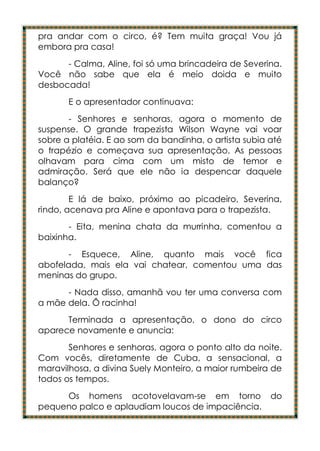 pra andar com o circo, é? Tem muita graça! Vou já
embora pra casa!
      - Calma, Aline, foi só uma brincadeira de Severina.
Você não sabe que ela é meio doida e muito
desbocada!
       E o apresentador continuava:
       - Senhores e senhoras, agora o momento de
suspense. O grande trapezista Wilson Wayne vai voar
sobre a platéia. E ao som da bandinha, o artista subia até
o trapézio e começava sua apresentação. As pessoas
olhavam para cima com um misto de temor e
admiração. Será que ele não ia despencar daquele
balanço?
        E lá de baixo, próximo ao picadeiro, Severina,
rindo, acenava pra Aline e apontava para o trapezista.
       - Eita, menina chata da murrinha, comentou a
baixinha.
       - Esquece, Aline, quanto mais você fica
abofelada, mais ela vai chatear, comentou uma das
meninas do grupo.
      - Nada disso, amanhã vou ter uma conversa com
a mãe dela. Ô racinha!
      Terminada a apresentação, o dono do circo
aparece novamente e anuncia:
       Senhores e senhoras, agora o ponto alto da noite.
Com vocês, diretamente de Cuba, a sensacional, a
maravilhosa, a divina Suely Monteiro, a maior rumbeira de
todos os tempos.
     Os homens acotovelavam-se em torno                do
pequeno palco e aplaudiam loucos de impaciência.
 