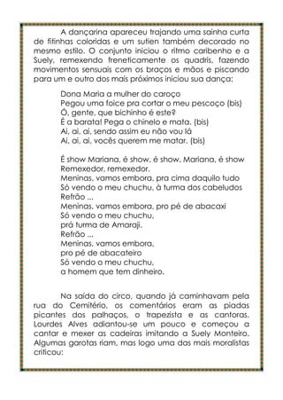 A dançarina apareceu trajando uma sainha curta
de fitinhas coloridas e um sutien também decorado no
mesmo estilo. O conjunto iniciou o ritmo caribenho e a
Suely, remexendo freneticamente os quadris, fazendo
movimentos sensuais com os braços e mãos e piscando
para um e outro dos mais próximos iniciou sua dança:
      Dona Maria a mulher do caroço
      Pegou uma foice pra cortar o meu pescoço (bis)
      Ó, gente, que bichinho é este?
      É a barata! Pega o chinelo e mata. (bis)
      Ai, ai, ai, sendo assim eu não vou lá
      Ai, ai, ai, vocês querem me matar. (bis)

      É show Mariana, é show, é show, Mariana, é show
      Remexedor, remexedor.
      Meninas, vamos embora, pra cima daquilo tudo
      Só vendo o meu chuchu, à turma dos cabeludos
      Refrão ...
      Meninas, vamos embora, pro pé de abacaxi
      Só vendo o meu chuchu,
      prá turma de Amaraji.
      Refrão ...
      Meninas, vamos embora,
      pro pé de abacateiro
      Só vendo o meu chuchu,
      a homem que tem dinheiro.


        Na saída do circo, quando já caminhavam pela
rua do Cemitério, os comentários eram as piadas
picantes dos palhaços, o trapezista e as cantoras.
Lourdes Alves adiantou-se um pouco e começou a
cantar e mexer as cadeiras imitando a Suely Monteiro.
Algumas garotas riam, mas logo uma das mais moralistas
criticou:
 
