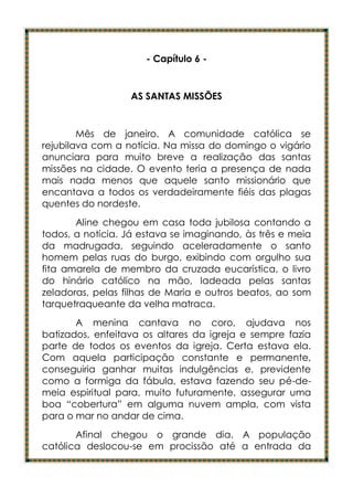 - Capítulo 6 -


                  AS SANTAS MISSÕES


        Mês de janeiro. A comunidade católica se
rejubilava com a notícia. Na missa do domingo o vigário
anunciara para muito breve a realização das santas
missões na cidade. O evento teria a presença de nada
mais nada menos que aquele santo missionário que
encantava a todos os verdadeiramente fiéis das plagas
quentes do nordeste.
       Aline chegou em casa toda jubilosa contando a
todos, a notícia. Já estava se imaginando, às três e meia
da madrugada, seguindo aceleradamente o santo
homem pelas ruas do burgo, exibindo com orgulho sua
fita amarela de membro da cruzada eucarística, o livro
do hinário católico na mão, ladeada pelas santas
zeladoras, pelas filhas de Maria e outros beatos, ao som
tarquetraqueante da velha matraca.
       A menina cantava no coro, ajudava nos
batizados, enfeitava os altares da igreja e sempre fazia
parte de todos os eventos da igreja. Certa estava ela.
Com aquela participação constante e permanente,
conseguiria ganhar muitas indulgências e, previdente
como a formiga da fábula, estava fazendo seu pé-de-
meia espiritual para, muito futuramente, assegurar uma
boa “cobertura” em alguma nuvem ampla, com vista
para o mar no andar de cima.
       Afinal chegou o grande dia. A população
católica deslocou-se em procissão até a entrada da
 