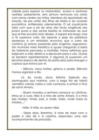 cidade para esperar os missionários. Jovens e senhoras
vestidas sobriamente, sem pintura nenhuma nos rostos
com ramos verdes nas mãos. Membros do apostolado da
oração, da pia união das filhas de Maria e da cruzada
eucarística, enfileiradas solenemente. O sol causticante
fazia com que o pó de arroz das faces angelicais das
jovens puras e das santas beatas se misturasse ao suor
que se lhes escorria rosto abaixo. A espera era longa, mas
a fé superava tudo. De repente o jeep da prefeitura
apareceu e um emissário anunciou que o carro da
comitiva já estava passando pelo engenho Jaguarana.
Um murmúrio meio frenético e quase chegando à beira
do histerismo percorreu a multidão. Havia velhinhas que
beijavam a mão direita e a elevavam para o céu. Outras
se benziam repetidamente. E algumas já puxavam um
lencinho branco de dentro do porta-seios para enxugar o
copioso que estava por vir.
      - Silêncio, meus irmãos, gritava o padre. Silêncio!
Vamos organizar a fila.
       Lá do fundo, dona Zefinha trajando seu
domingueiro azul marinho, com a larga fita de tafetá
vermelho caindo cobre o colo começou a entoar o hino
de santo Amaro.
         - Quem mandou a senhora começar os cânticos,
irritou-se o cura. Não é o hino de santo Amaro, é o hino
das missões. Vinde, pais, e vinde, mães, vinde todos às
missões,...”
       - Mãe, ô mãe, eu quero mijar.
      - Deixa disso, Raminho, é hora de rezar com o
padre e não de ir à casinha, respondeu uma das
acompanhantes da procissão.
 