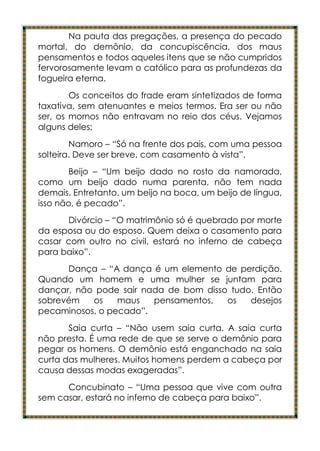 Na pauta das pregações, a presença do pecado
mortal, do demônio, da concupiscência, dos maus
pensamentos e todos aqueles itens que se não cumpridos
fervorosamente levam o católico para as profundezas da
fogueira eterna.
        Os conceitos do frade eram sintetizados de forma
taxativa, sem atenuantes e meios termos. Era ser ou não
ser, os mornos não entravam no reio dos céus. Vejamos
alguns deles:
        Namoro – “Só na frente dos pais, com uma pessoa
solteira. Deve ser breve, com casamento à vista”.
        Beijo – “Um beijo dado no rosto da namorada,
como um beijo dado numa parenta, não tem nada
demais. Entretanto, um beijo na boca, um beijo de língua,
isso não, é pecado”.
      Divórcio – “O matrimônio só é quebrado por morte
da esposa ou do esposo. Quem deixa o casamento para
casar com outro no civil, estará no inferno de cabeça
para baixo”.
      Dança – “A dança é um elemento de perdição.
Quando um homem e uma mulher se juntam para
dançar, não pode sair nada de bom disso tudo. Então
sobrevém   os    maus   pensamentos,   os   desejos
pecaminosos, o pecado”.
       Saia curta – “Não usem saia curta. A saia curta
não presta. É uma rede de que se serve o demônio para
pegar os homens. O demônio está enganchado na saia
curta das mulheres. Muitos homens perdem a cabeça por
causa dessas modas exageradas”.
      Concubinato – “Uma pessoa que vive com outra
sem casar, estará no inferno de cabeça para baixo”.
 