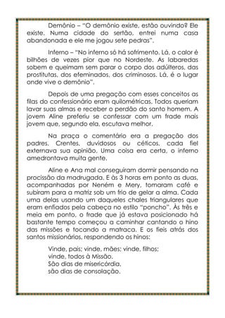 Demônio – “O demônio existe, estão ouvindo? Ele
existe. Numa cidade do sertão, entrei numa casa
abandonada e ele me jogou sete pedras”.
        Inferno – “No inferno só há sofrimento. Lá, o calor é
bilhões de vezes pior que no Nordeste. As labaredas
sobem e queimam sem parar o corpo dos adúlteros, das
prostitutas, dos efeminados, dos criminosos. Lá, é o lugar
onde vive o demônio”.
        Depois de uma pregação com esses conceitos as
filas do confessionário eram quilométricas. Todos queriam
lavar suas almas e receber o perdão do santo homem. A
jovem Aline preferiu se confessar com um frade mais
jovem que, segundo ela, escutava melhor.
       Na praça o comentário era a pregação dos
padres. Crentes, duvidosos ou céticos, cada fiel
externava sua opinião. Uma coisa era certa, o inferno
amedrontava muita gente.
       Aline e Ana mal conseguiram dormir pensando na
procissão da madrugada. E às 3 horas em ponto as duas,
acompanhadas por Neném e Mery, tomaram café e
subiram para a matriz sob um frio de gelar a alma. Cada
uma delas usando um daqueles chales triangulares que
eram enfiados pela cabeça no estilo “poncho”. Às três e
meia em ponto, o frade que já estava posicionado há
bastante tempo começou a caminhar cantando o hino
das missões e tocando a matraca. E os fieis atrás dos
santos missionários, respondendo os hinos:
       Vinde, pais; vinde, mães; vinde, filhos;
       vinde, todos à Missão.
       São dias de misericórdia,
       são dias de consolação.
 