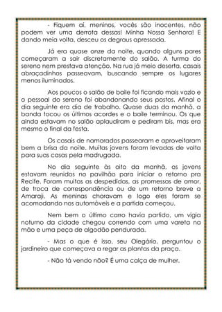 - Fiquem aí, meninos, vocês são inocentes, não
podem ver uma derrota dessas! Minha Nossa Senhora! E
dando meia volta, desceu os degraus apressada.
         Já era quase onze da noite, quando alguns pares
começaram a sair discretamente do salão. A turma do
sereno nem prestava atenção. Na rua já meio deserta, casais
abraçadinhos passeavam, buscando sempre os lugares
menos iluminados.
         Aos poucos o salão de baile foi ficando mais vazio e
o pessoal do sereno foi abandonando seus postos. Afinal o
dia seguinte era dia de trabalho. Quase duas da manhã, a
banda tocou os últimos acordes e o baile terminou. Os que
ainda estavam no salão aplaudiram e pediram bis, mas era
mesmo o final da festa.
        Os casais de namorados passearam e aproveitaram
bem a brisa da noite. Muitas jovens foram levadas de volta
para suas casas pela madrugada.
         No dia seguinte às oito da manhã, os jovens
estavam reunidos no pavilhão para iniciar o retorno pra
Recife. Foram muitas as despedidas, as promessas de amor,
de troca de correspondência ou de um retorno breve a
Amaraji. As meninas choravam e logo eles foram se
acomodando nos automóveis e a partida começou.
        Nem bem o último carro havia partido, um vigia
noturno da cidade chegou correndo com uma vareta na
mão e uma peça de algodão pendurada.
          - Mas o que é isso, seu Olegário, perguntou o
jardineiro que começava a regar as plantas da praça.
        - Não tá vendo não? É uma calça de mulher.
 