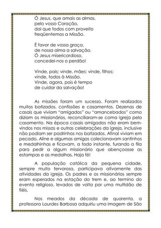 Ó Jesus, que amais as almas,
       pelo vosso Coração,
       dai que todos com proveito
       freqüentemos a Missão.

       É favor de vossa graça,
       de nossa alma a salvação.
       Ó Jesus misericordioso,
       concedei-nos o perdão!

       Vinde, pais; vinde, mães; vinde, filhos;
       vinde, todos à Missão.
       Vinde, agora, pois é tempo
       de cuidar da salvação!


       As missões foram um sucesso. Foram realizados
muitos batizados, confissões e casamentos. Dezenas de
casais que viviam “amigados” ou “amancebados” como
diziam os missionários, reconciliaram-se coma igreja pelo
casamento. Na época casais amigados não eram bem-
vindos nos missas e outras celebrações da igreja, inclusive
não podiam ser padrinhos nos batizados. Afinal viviam em
pecado. Aline e algumas amigas colecionavam santinhos
e medalhinhas e ficavam, a todo instante, furando a fila
para pedir a algum missionário que abençoasse as
estampas e as medalhas. Haja fé!
       A população católica da pequena cidade,
sempre muito fervorosa, participava ativamente das
atividades da igreja. Os padres e os missionários sempre
eram esperados na estação do trem e, ao termino do
evento religioso, levados de volta por uma multidão de
fiéis.
       Nos meados da década de quarenta, a
professora Lourdes Barbosa adquiriu uma imagem de São
 