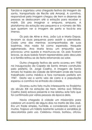 Tarcísio e organizou uma chegada festiva da imagem do
santo, transportado de Recife até Amaraji. A comitiva,
responsável pela imagem chegou de trem e dezenas de
pessoas se deslocaram até a estação para receber o
mártir. Dá pra imaginar o empurra, empurra. A
plataforma da estação era pequena e o número de fiéis
que queriam ver a imagem de perto e tocá-la era
imenso.
       Os pais de Aline e Ana, João Luís e Maria Dapaz,
levaram as duas pequenas para assistir a solenidade.
Cada uma das meninas acompanhadas de suas
bazinhas. Mas nada foi como esperado. Naquele
aglomerado, Ana Maria levou um empurrão que
provocou uma queda e machucou-se. Os pais ficaram
bravos, as duas babás foram repreendidas pelo descuido
e a família retirou-se da festa retornando ao solar.
       Outra chegada festiva de santo ocorreu em 1950
na inauguração da Capela de Santo Amaro construída
pelo prefeito, Dr. Jorge Coelho. A imagem de Santo
Amaro foi trazida da cidade de Sirinhaém onde ele havia
trabalhado como médico e fora nomeado prefeito em
1947. Desta vez o santo veio de carro e a população
esperou a comitiva na entrada da cidade.
        Ocorreu outro fato muito interessante no finalzinho
do século XIX na estação do trem. Minha avó Trifônia
Coelho (Iaiá) estava presente e me relatou este fato que
foi confirmado por várias pessoas da época dela.
       Havia chegado à cidade um missionário para
celebrar um evento de alguns dias na matriz de São José.
Era um frade simples, humilde, e considerado santo por
muitos. Trajava um hábito bastante surrado e sandálias já
descoloridas pelo uso. Celebrou missas, batizou, oficiou
 