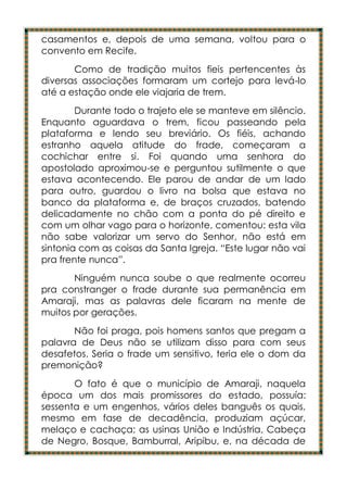 casamentos e, depois de uma semana, voltou para o
convento em Recife.
       Como de tradição muitos fieis pertencentes às
diversas associações formaram um cortejo para levá-lo
até a estação onde ele viajaria de trem.
        Durante todo o trajeto ele se manteve em silêncio.
Enquanto aguardava o trem, ficou passeando pela
plataforma e lendo seu breviário. Os fiéis, achando
estranho aquela atitude do frade, começaram a
cochichar entre si. Foi quando uma senhora do
apostolado aproximou-se e perguntou sutilmente o que
estava acontecendo. Ele parou de andar de um lado
para outro, guardou o livro na bolsa que estava no
banco da plataforma e, de braços cruzados, batendo
delicadamente no chão com a ponta do pé direito e
com um olhar vago para o horizonte, comentou: esta vila
não sabe valorizar um servo do Senhor, não está em
sintonia com as coisas da Santa Igreja. “Este lugar não vai
pra frente nunca”.
       Ninguém nunca soube o que realmente ocorreu
pra constranger o frade durante sua permanência em
Amaraji, mas as palavras dele ficaram na mente de
muitos por gerações.
       Não foi praga, pois homens santos que pregam a
palavra de Deus não se utilizam disso para com seus
desafetos. Seria o frade um sensitivo, teria ele o dom da
premonição?
       O fato é que o município de Amaraji, naquela
época um dos mais promissores do estado, possuía:
sessenta e um engenhos, vários deles banguês os quais,
mesmo em fase de decadência, produziam açúcar,
melaço e cachaça; as usinas União e Indústria, Cabeça
de Negro, Bosque, Bamburral, Aripibu, e, na década de
 
