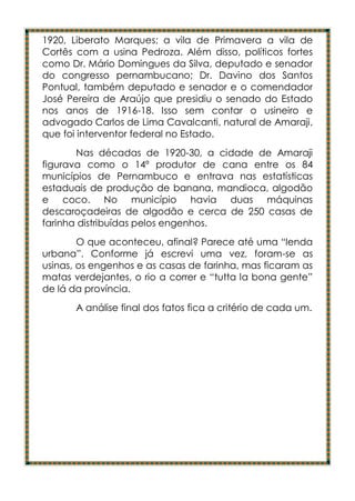 1920, Liberato Marques; a vila de Primavera a vila de
Cortês com a usina Pedroza. Além disso, políticos fortes
como Dr. Mário Domingues da Silva, deputado e senador
do congresso pernambucano; Dr. Davino dos Santos
Pontual, também deputado e senador e o comendador
José Pereira de Araújo que presidiu o senado do Estado
nos anos de 1916-18. Isso sem contar o usineiro e
advogado Carlos de Lima Cavalcanti, natural de Amaraji,
que foi interventor federal no Estado.
       Nas décadas de 1920-30, a cidade de Amaraji
figurava como o 14º produtor de cana entre os 84
municípios de Pernambuco e entrava nas estatísticas
estaduais de produção de banana, mandioca, algodão
e coco. No município havia duas máquinas
descaroçadeiras de algodão e cerca de 250 casas de
farinha distribuídas pelos engenhos.
        O que aconteceu, afinal? Parece até uma “lenda
urbana”. Conforme já escrevi uma vez, foram-se as
usinas, os engenhos e as casas de farinha, mas ficaram as
matas verdejantes, o rio a correr e “tutta la bona gente”
de lá da província.
       A análise final dos fatos fica a critério de cada um.
 