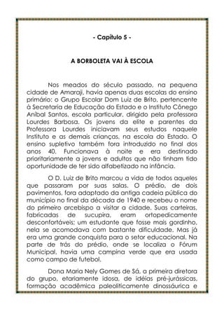 - Capítulo 5 -


              A BORBOLETA VAI À ESCOLA


         Nos meados do século passado, na pequena
cidade de Amaraji, havia apenas duas escolas do ensino
primário: o Grupo Escolar Dom Luiz de Brito, pertencente
à Secretaria de Educação do Estado e o Instituto Cônego
Aníbal Santos, escola particular, dirigido pela professora
Lourdes Barbosa. Os jovens da elite e parentes da
Professora Lourdes iniciavam seus estudos naquele
Instituto e as demais crianças, na escola do Estado. O
ensino supletivo também fora introduzido no final dos
anos 40. Funcionava à noite e era destinado
prioritariamente a jovens e adultos que não tinham tido
oportunidade de ter sido alfabetizado na infância.
       O D. Luiz de Brito marcou a vida de todos aqueles
que passaram por suas salas. O prédio, de dois
pavimentos, fora adaptado da antiga cadeia pública do
município no final da década de 1940 e recebeu o nome
do primeiro arcebispo a visitar a cidade. Suas carteiras,
fabricadas    de    sucupira, eram      ortopedicamente
desconfortáveis; um estudante que fosse mais gordinho,
nela se acomodava com bastante dificuldade. Mas já
era uma grande conquista para o setor educacional. Na
parte de trás do prédio, onde se localiza o Fórum
Municipal, havia uma campina verde que era usada
como campo de futebol.
      Dona Maria Nely Gomes de Sá, a primeira diretora
do grupo, etariamente idosa, de idéias pré-jurássicas,
formação acadêmica paleoliticamente dinossáurica e
 