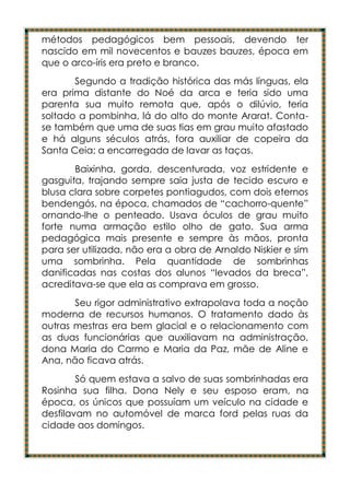 métodos pedagógicos bem pessoais, devendo ter
nascido em mil novecentos e bauzes bauzes, época em
que o arco-íris era preto e branco.
       Segundo a tradição histórica das más línguas, ela
era prima distante do Noé da arca e teria sido uma
parenta sua muito remota que, após o dilúvio, teria
soltado a pombinha, lá do alto do monte Ararat. Conta-
se também que uma de suas tias em grau muito afastado
e há alguns séculos atrás, fora auxiliar de copeira da
Santa Ceia; a encarregada de lavar as taças.
       Baixinha, gorda, descenturada, voz estridente e
gasguita, trajando sempre saia justa de tecido escuro e
blusa clara sobre corpetes pontiagudos, com dois eternos
bendengós, na época, chamados de “cachorro-quente”
ornando-lhe o penteado. Usava óculos de grau muito
forte numa armação estilo olho de gato. Sua arma
pedagógica mais presente e sempre às mãos, pronta
para ser utilizada, não era a obra de Arnaldo Niskier e sim
uma sombrinha. Pela quantidade de sombrinhas
danificadas nas costas dos alunos “levados da breca”,
acreditava-se que ela as comprava em grosso.
       Seu rigor administrativo extrapolava toda a noção
moderna de recursos humanos. O tratamento dado às
outras mestras era bem glacial e o relacionamento com
as duas funcionárias que auxiliavam na administração,
dona Maria do Carmo e Maria da Paz, mãe de Aline e
Ana, não ficava atrás.
        Só quem estava a salvo de suas sombrinhadas era
Rosinha sua filha. Dona Nely e seu esposo eram, na
época, os únicos que possuíam um veículo na cidade e
desfilavam no automóvel de marca ford pelas ruas da
cidade aos domingos.
 