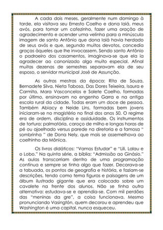 A cada dois meses, geralmente num domingo à
tarde, ela visitava seu Ernesto Coelho e dona Iaiá, meus
avós, para tomar um cafezinho, fazer uma oração de
agradecimento e acender uma velinha para a minúscula
imagem de santo Antônio que dona Iaiá havia herdado
de seus avós e que, segundo muitos devotos, concedia
graças àqueles que lhe invocassem. Sendo santo Antônio
o padroeiro dos casamentos, imaginava-se que ela ia
agradecer ao canonizado algo muito especial. Afinal
muitas dezenas de semestres separavam ela de seu
esposo, o servidor municipal José de Assunção.
        As outras mestras da época: Rita de Souza,
Bernadete Silva, Nieta Tabosa, Das Dores Teixeira, Isaura e
Carmita, Mara Vasconcelos e Salete Coelho, formadas
por último, ensinavam no engenho Garra e na antiga
escola rural da cidade. Todas eram um doce de pessoa.
Também Abiacy e Neide Lins, formadas bem jovens
iniciaram-se no magistério no final dos anos 50. O regime
era de ordem, disciplina e assiduidade. Os instrumentos
de tortura: palmatória, caroço de milho e longas horas de
pé ou ajoelhado versus parede na diretoria e a famosa “
sombrinha ” de Dona Nely, que mais se assemelhava ao
coelhinho da Mônica.
       Os livros didáticos: “Vamos Estudar” e “Lili, Lalau e
o Lobo.” Na quinta série, a bíblia: “Admissão ao Ginásio.”
As aulas transcorriam dentro de uma programação
contínua e sempre se tinha algo que fazer. Decorava-se
a tabuada, os pontos de geografia e história, e faziam-se
descrições, tendo como tema figuras e paisagens de um
álbum ilustrado gigante que era colocado sobre um
cavalete na frente dos alunos. Não se tinha outra
alternativa: estudava-se e aprendia-se. Com mil perdões
das “meninas da gre”, a coisa funcionava. Mesmo
pronunciando Vasingtón, quem decorou e aprendeu que
Washington é uma capital, nunca esqueceu.
 
