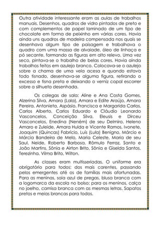 Outra atividade interessante eram as aulas de trabalhos
manuais. Desenhos, quadros de vidro pintados de preto e
com complementos de papel laminado de um tipo de
chocolate em forma de peixinho em várias cores. Havia
ainda uns quadros de madeira compensada nos quais se
desenhava algum tipo de paisagem e trabalhava o
quadro com uma massa de alvaiade, óleo de linhaça e
pó secante, formando as figuras em alto relevo. Uma vez
seco, pintava-se o trabalho de belas cores. Havia ainda
trabalhos feitos em azulejo branco. Colocava-se o azulejo
sobre a chama de uma vela acesa e quando estava
todo tisnado, desenhava-se alguma figura, retirando o
excesso e tisna preta e deixando o verniz copal escorrer
sobre a silhueta desenhada.
        Os colegas de sala: Aline e Ana Costa Gomes,
Alzerina Silva, Amara (Lala), Amara e Edite Araújo, Amara
Pereira, Antonieta, Aspásio, Francisca e Margarida Carlos,
Carlos Alberto, Carlos Eduardo e Cláudio Leonardo
Vasconcelos, Conceição Silva, Eleusis e Dirceu
Vasconcelos, Enedina (Neném) de seu Delmiro, Heleno
Amaro e Zuleide, Amara Hulda e Vicente Ramos, Ivonete,
Joaquim (Quincas) Fabrício, Luís (Lula) Benigno, Márcio e
Márcia Bandeira de Melo, Maria Celeste, Maria de seu
Saul, Neide, Roberto Barbosa, Rômulo Ferraz, Santo e
João Martins, Sônia e Airton Brito, Sônia e Giselda Santos,
Terezinha, Vilma Brito, Wilton.
       As classes eram multisseriadas. O uniforme era
obrigatório para todos: dos mais carentes, passando
pelos emergentes até os de famílias mais afortunadas.
Para as meninas, saia azul de pregas, blusa branca com
a logomarca da escola no bolso; para os meninos, calça
no joelho, camisa branca com as mesmas letras. Sapatos
pretos e meias brancas para todos.
 