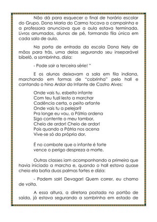 Não dá para esquecer o final de horário escolar
do Grupo. Dona Maria do Carmo tocava a campainha e
a professora anunciava que a aula estava terminada.
Livros arrumados, alunos de pé, formando fila única em
cada sala de aula.
        Na porta de entrada da escola Dona Nely de
mãos para trás, uma delas segurando seu inseparável
bibelô, a sombrinha, dizia:
      - Pode sair a terceira série! ”
      E os alunos deixavam a sala em fila indiana,
marchando em formas de “cobrinha” pelo hall e
cantando o hino Ardor do Infante de Castro Alves:
      Onde vais tu, esbelto infante
      Com teu fuzil lesto a marchar
      Cadência certa, o peito arfante
      Onde vais tu a pelejar?
      Pra longe eu vou, a Pátria ordena
      Sigo contente o meu tambor,
      Cheio de ardor! Cheio de ardor!
      Pois quando a Pátria nos acena
      Vive-se só da própria dor.

      É no combate que o infante é forte
      vence o perigo despreza a morte.

       Outras classes iam acompanhando a primeira que
havia iniciado a marcha e, quando o hall estava quase
cheio ela batia duas palmas fortes e dizia:
       - Podem sair! Devagar! Quem correr, eu chamo
de volta.
        A essa altura, a diretora postada no portão de
saída, já estava segurando a sombrinha em estado de
 