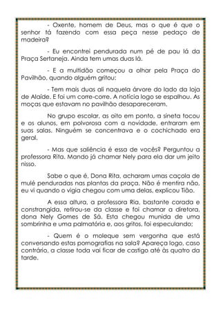 - Oxente, homem de Deus, mas o que é que o
senhor tá fazendo com essa peça nesse pedaço de
madeira?
        - Eu encontrei pendurada num pé de pau lá da
Praça Sertaneja. Ainda tem umas duas lá.
         - E a multidão começou a olhar pela Praça do
Pavilhão, quando alguém gritou:
        - Tem mais duas ali naquela árvore do lado da loja
de Alaíde. E foi um corre-corre. A notícia logo se espalhou. As
moças que estavam no pavilhão desapareceram.
         No grupo escolar, as oito em ponto, a sineta tocou
e os alunos, em polvorosa com a novidade, entraram em
suas salas. Ninguém se concentrava e o cochichado era
geral.
         - Mas que saliência é essa de vocês? Perguntou a
professora Rita. Mando já chamar Nely para ela dar um jeito
nisso.
         Sabe o que é, Dona Rita, acharam umas caçola de
mulé penduradas nas plantas da praça. Não é mentira não,
eu vi quando o vigia chegou com uma delas, explicou Tião.
        A essa altura, a professora Ria, bastante corada e
constrangida, retirou-se da classe e foi chamar a diretora,
dona Nely Gomes de Sá. Esta chegou munida de uma
sombrinha e uma palmatória e, aos gritos, foi especulando;
         - Quem é o moleque sem vergonha que está
conversando estas pornografias na sala? Apareça logo, caso
contrário, a classe toda vai ficar de castigo até às quatro da
tarde.
 