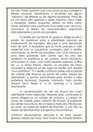 de miss. Todos queriam usar luvas brancas pra carregar o
lábaro nacional. Geralmente o escolhido era algum
“peixinho” da diretora ou de alguma professora. Tinha de
ser um aluno alto, garboso e saber marchar, claro. Fazer
o esquerda, direita, esquerda, direita, no ritmo certo.
Havia também uma estudante mais baixa que, de luvas,
marchava à direita do porta-bandeira segurando
delicadamente a ponta da bandeira.
        O desfile saia da frente do grupo e dirigia-se até o
prédio da prefeitura para a solenidade especial de
hasteamento da bandeira, discursos e uma demorada
hora de arte. A borboleta que já havia passado o mês
mexendo com os pauzinhos, conseguiu abrir o desfile,
marchando na frente da bandeira com luvas brancas e
uma faixa auriverde. Sem contar que foi uma das
oradoras na prefeitura e, de quebra, ainda declamou
uma poesia. E, claro, com todos aqueles aplausos, a filha
de J.L. e dona Dapaz, desceu as escadas do Paço
Municipal e dirigiu-se ao seu lugar no desfile com aquele
“oco patriótico”. E o desfile continuou pelas ruas e praças
da cidade até retornar ao ponto de saída. Depois da
solenidade, o lanche patrocinado pela escola e pela
prefeitura municipal. Naquele momento, todo mundo
amava Dom Pedro II, o rio Ipiranga e o brado
retumbante.
       A comemoração do dia da árvore era outra
solenidade muito esperada. Naquela data, professores e
alunos dirigiam-se ao campo de aviação, o campo de
pouso da cidade, para o plantio de árvores. O ambiente
era verde e bucólico; de um lado a mata das Três Bacias,
do outro, as matas da ladeira de Riachão, e, por trás, as
matas de Sete Ranchos e engenhos circunvizinhos.
Cânticos, declamações, discursos e, na volta, aquela
gostosa salada de frutas. Esta música de Arnaldo Barreto
 
