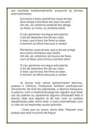 era cantada, tradicionalmente, enquanto as árvores
eram plantadas:
      Cavemos a terra, plantemos nossa árvore,
      Que amiga e bondosa ela aqui nos será!
      Um dia, ao voltarmos pedindo-lhe abrigo,
      ou flores, ou frutos, ou sombras dará!

      O céu generoso nos regue esta planta;
      o Sol de dezembro lhe dê seu calor;
      a terra, que é boa, lhe firme as raízes
      e tenham as folhas frescuras e verdor!

      Plantemos nossa árvore, que a árvore amiga
      seus ramos frondosos aqui abrirá,
      Um dia, ao voltarmos, em busca de flores,
      com as flores, bons frutos e sombra dará

      O céu generoso nos regue esta planta;
      o Sol de dezembro lhe dê seu calor;
      a terra, que é boa, lhe firme as raízes
      e tenham as folhas frescuras e verdor!


       As alunas mais velhas apresentaram sketches,
poesias e cânticos. Professoras também participavam
ativamente. No final da solenidade, a diretora franqueou
a palavra, com a tradicional pergunta: alguém quer fazer
uso da palavra ou apresentar alguma atividade? Não é
preciso dizer que alguém lá de trás, com os cabelos
desalinhados pelo vento forte, o rosto avermelhado com
o calor do sol respondeu quase gritando:
       - Claro que eu quero, dona Nely. Preparei uma
poesia que está na ponta da língua.
 