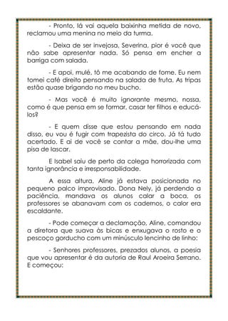 - Pronto, lá vai aquela baixinha metida de novo,
reclamou uma menina no meio da turma.
       - Deixa de ser invejosa, Severina, pior é você que
não sabe apresentar nada. Só pensa em encher a
barriga com salada.
       - E apoi, mulé, tô me acabando de fome. Eu nem
tomei café direito pensando na salada de fruta. As tripas
estão quase brigando no meu bucho.
      - Mas você é muito ignorante mesmo, nossa,
como é que pensa em se formar, casar ter filhos e educá-
los?
        - E quem disse que estou pensando em nada
disso, eu vou é fugir com trapezista do circo. Já tá tudo
acertado. E ai de você se contar a mãe, dou-lhe uma
pisa de lascar.
        E Isabel saiu de perto da colega horrorizada com
tanta ignorância e irresponsabilidade.
       A essa altura, Aline já estava posicionada no
pequeno palco improvisado. Dona Nely, já perdendo a
paciência, mandava os alunos calar a boca, os
professores se abanavam com os cadernos, o calor era
escaldante.
       - Pode começar a declamação, Aline, comandou
a diretora que suava às bicas e enxugava o rosto e o
pescoço gorducho com um minúsculo lencinho de linho:
      - Senhores professores, prezados alunos, a poesia
que vou apresentar é da autoria de Raul Aroeira Serrano.
E começou:
 
