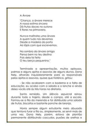 A Árvore
       "Criança, a árvore merece
       A nossa estima sincera
       Dá frutos doces no outono
       E flores na primavera.

       Nunca maltrates uma árvore
       A quem tudo nós devemos
       Desde a madeira da porta
       Ao lápis com que escrevemos.

       Na sombra da árvore amiga
       Pensa bem no teu destino
       Pois dela foi feito
       O teu berço pequenino."


       Terminada a apresentação, muitos aplausos,
palmas e alguns apitos e assovios de alguns alunos. Dona
Nely, olhando inquisidoramente para os responsáveis
pelos apitos e assovios, quase que histérica, gritou:
       - Se não acabarem com a baderna e a falta de
educação, eu acabo com a salada e o lanche e ainda
deixo vocês até às três horas na diretoria.
        Santo remédio. Um silêncio sepulcral reinou
durante todo o trajeto, desde o campo, até a escola.
Formou-se a fila da merenda e foi distribuída uma salada
de frutas, biscoitos e bastante ponche de laranja.
       Havia sempre algum estudante meio abusado
que tentava furar a fila ou, simplesmente, se servir mais de
uma vez. Dona Nely, porém, estava de plantão
permanente distribuindo cascudos, puxões de orelhas e
 