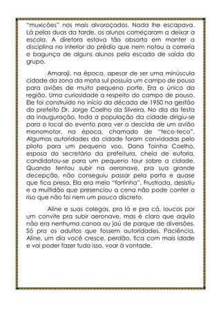 “muxicões” nos mais alvoroçados. Nada lhe escapava.
Lá pelas duas da tarde, os alunos começaram a deixar a
escola. A diretora estava tão absorta em manter a
disciplina no interior do prédio que nem notou a correria
e bagunça de alguns alunos pela escada de saída do
grupo.
        Amaraji, na época, apesar de ser uma minúscula
cidade da zona da mata sul possuía um campo de pouso
para aviões de muito pequeno porte. Era o único da
região. Uma curiosidade a respeito do campo de pouso.
Ele foi construído no início da década de 1950 na gestão
do prefeito Dr. Jorge Coelho da Silveira. No dia da festa
da inauguração, toda a população da cidade dirigiu-se
para o local do evento para ver a descida de um avião
monomotor, na época, chamado de “teco-teco”.
Algumas autoridades da cidade foram convidadas pelo
piloto para um pequeno voo. Dona Toinha Coelho,
esposa do secretário da prefeitura, cheia de euforia,
candidatou-se para um pequeno tour sobre a cidade.
Quando tentou subir na aeronave, pra sua grande
decepção, não conseguiu passar pela porta e quase
que fica presa. Ela era meio “fortinha”. Frustrada, desistiu
e a multidão que presenciou a cena não pode conter o
riso que não foi nem um pouco discreto.
        Aline e suas colegas, pra lá e pra cá, loucas por
um convite pra subir aeronave, mas é claro que aquilo
não era nenhuma canoa ou jaú de parque de diversões.
Só pra os adultos que fossem autoridades. Paciência,
Aline, um dia você cresce, perdão, fica com mais idade
e vai poder fazer tudo isso, voar à vontade.
 