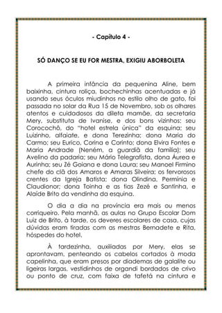 - Capítulo 4 -


   SÓ DANÇO SE EU FOR MESTRA, EXIGIU ABORBOLETA


        A primeira infância da pequenina Aline, bem
baixinha, cintura roliça, bochechinhas acentuadas e já
usando seus óculos miudinhos no estilo olho de gato, foi
passada no solar da Rua 15 de Novembro, sob os olhares
atentos e cuidadosos da dileta mamãe, da secretaria
Mery, substituta de Ivanise, e dos bons vizinhos: seu
Corocochô, do “hotel estrela única” da esquina; seu
Luizinho, alfaiate, e dona Terezinha; dona Maria do
Carmo; seu Eurico, Corina e Corinto; dona Elvira Fontes e
Maria Andrade (Neném, a guardiã da família); seu
Avelino da padaria; seu Mário Telegrafista, dona Áurea e
Aurinha; seu Zé Goiana e dona Laura; seu Manoel Firmino
chefe do clã dos Amaros e Amaras Silveira; os fervorosos
crentes da Igreja Batista; dona Olindina, Permínia e
Claudionor; dona Toinha e as tias Zezé e Santinha, e
Alaíde Brito da vendinha da esquina.
        O dia a dia na província era mais ou menos
corriqueiro. Pela manhã, as aulas no Grupo Escolar Dom
Luiz de Brito, à tarde, os deveres escolares de casa, cujas
dúvidas eram tiradas com as mestras Bernadete e Rita,
hóspedes do hotel.
         À tardezinha, auxiliadas por Mery, elas se
aprontavam, penteando os cabelos cortados à moda
capelinha, que eram presos por diademas de galalite ou
ligeiras largas, vestidinhos de organdi bordados de crivo
ou ponto de cruz, com faixa de tafetá na cintura e
 